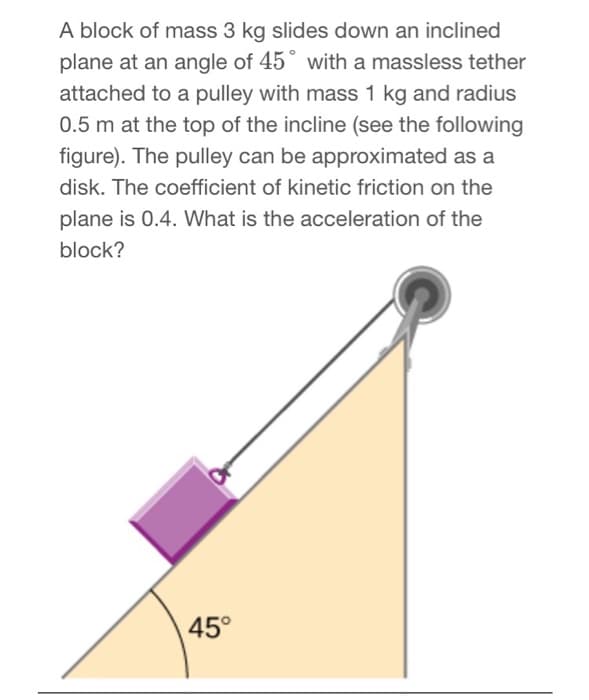 A block of mass 3 kg slides down an inclined
plane at an angle of 45° with a massless tether
attached to a pulley with mass 1 kg and radius
0.5 m at the top of the incline (see the following
figure). The pulley can be approximated as a
disk. The coefficient of kinetic friction on the
plane is 0.4. What is the acceleration of the
block?
45°
