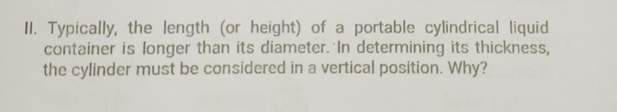 II. Typically, the length (or height) of a portable cylindrical liquid
container is longer than its diameter. In determining its thickness,
the cylinder must be considered in a vertical position. Why?
