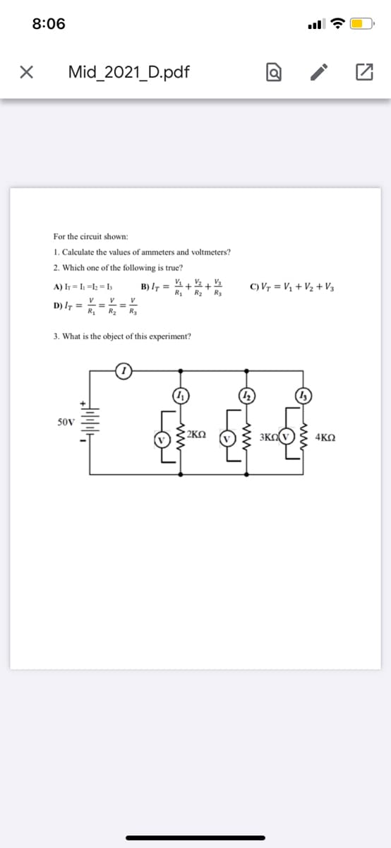 8:06
Mid_2021_D.pdf
For the circuit shown:
1. Calculate the values of ammeters and voltmeters?
2. Which one of the following is true?
A) Ih = I =l; = I;
B) I =
R1
C) Vr = V1 + V2 + V3
R2
R3
V
D) I7 =
R2 R3
3. What is the object of this experiment?
50V
2KO
3KOV} 4KN
O, ww,
