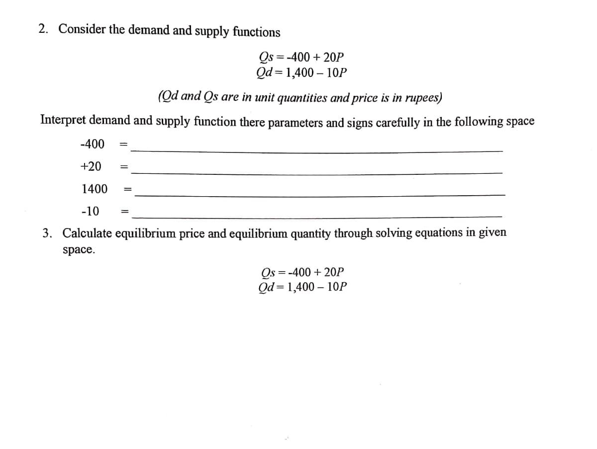 2. Consider the demand and supply functions
Qs = -400 + 20P
Qd = 1,400 – 10P
(Qd and Qs are in unit quantities and price is in rupees)
Interpret demand and supply function there parameters and signs carefully in the following space
-400
+20
1400
-10
3. Calculate equilibrium price and equilibrium quantity through solving equations in given
space.
Os = -400 + 20P
Qd = 1,400 – 10P
