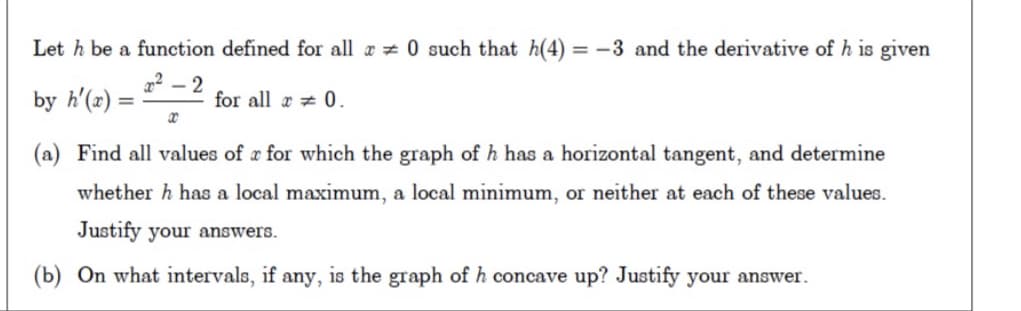 Let h be a function defined for all a 0 such that h(4) = -3 and the derivative of h is given
22 – 2
by h'(z)
for all a 0.
(a) Find all values of r for which the graph of h has a horizontal tangent, and determine
whether h has a local maximum, a local minimum, or neither at each of these values.
Justify your answers.
(b) On what intervals, if any, is the graph of h concave up? Justify your answer.
