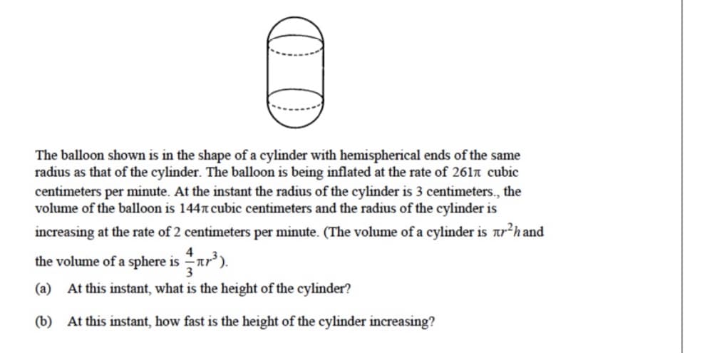 The balloon shown is in the shape of a cylinder with hemispherical ends of the same
radius as that of the cylinder. The balloon is being inflated at the rate of 261n cubic
centimeters per minute. At the instant the radius of the cylinder is 3 centimeters., the
volume of the balloon is 144n cubic centimeters and the radius of the cylinder is
increasing at the rate of 2 centimeters per minute. (The volume of a cylinder is ar²h and
4
the volume of a sphere is ar').
3
(a) At this instant, what is the height of the cylinder?
(b) At this instant, how fast is the height of the cylinder increasing?
