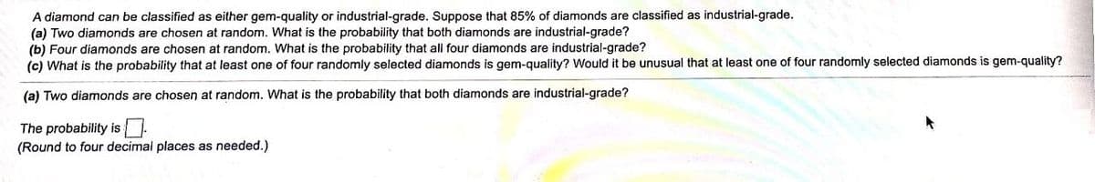 A diamond can be classified as either gem-quality or industrial-grade. Suppose that 85% of diamonds are classified as industrial-grade.
(a) Two diamonds are chosen at random. What is the probability that both diamonds are industrial-grade?
(b) Four diamonds are chosen at random. What is the probability that all four diamonds are industrial-grade?
(c) What is the probability that at least one of four randomly selected diamonds is gem-quality? Would it be unusual that at least one of four randomly selected diamonds is gem-quality?
(a) Two diamonds are chosen at random. What is the probability that both diamonds are industrial-grade?
The probability is.
(Round to four decimal places as needed.)
