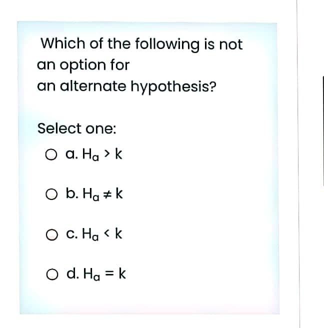 Which of the following is not
an option for
an alternate hypothesis?
Select one:
O a. Ha > k
O b. Hg # k
O c. Ha < k
O d. Ha = k
