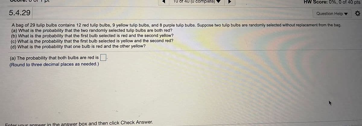 10 of 40 (0 complete)
HW Score: 0%, 0 of 40 pts
5.4.29
Question Help ▼
A bag of 29 tulip bulbs contains 12 red tulip bulbs, 9 yellow tulip bulbs, and 8 purple tulip bulbs. Suppose two tulip bulbs are randomly selected without replacement from the bag.
(a) What is the probability that the two randomly selected tulip bulbs are both red?
(b) What is the probability that the first bulb selected is red and the second yellow?
(c) What is the probability that the first bulb selected is yellow and the second red?
(d) What is the probability that one bulb is red and the other yellow?
(a) The probability that both bulbs are red is.
(Round to three decimal places as needed.)
Enter your answer in the answer box and then click Check Answer.
