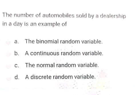 The number of automobiles sold by a dealership
in a day is an example of
The binomial random variable.
b. A continuous random variable.
c. The normal random variable.
d.
A discrete random variable.
