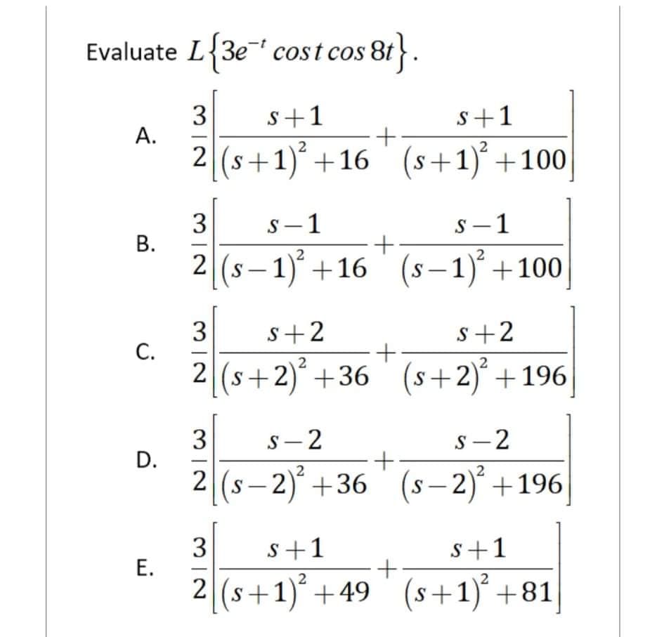 Evaluate L{3e' cost cos 8t
88}.
3
А.
s+1
s+1
2
2 (s+1) +16 (s+1)* +100
3
s-1
S -1
+
2 (s |
– 1)* +16 ° (s–1)* +100
3
С.
s+2
s+2
2
2 (s+2)+36
s+2)" +196
3
D.
s- 2
S-2
2 (s– 2)° +36 ' (s – 2)° +196|
S
3
s+1
s+1
2 (s+1)+49
(s+1)* +81
S
B.
E.
