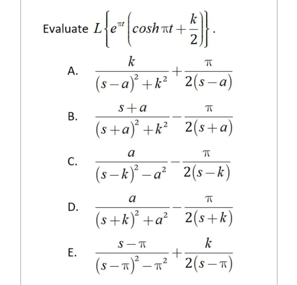 k
Evaluate L{e|cosh at +
cosh nt
2
k
А.
(s - a) +k²
2(s-a)
s+a
В.
(s+a) +k² 2(s+a)
a
С.
(s – k) – a² 2(s–k)
|
a
D.
2
2(s+k)
2
(s+k) +a?
S - T
k
(s – x)° – n² " 2(s – x)
2(s – n)
-
E.
