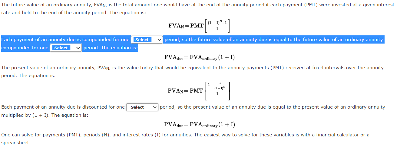 Each payment of an annuity due is compounded for one
compounded for one Select-
-Select-
v period, so the future value of an annuity due is equal to the future value of an ordinary annuity
v period. The equation is:
FVAdue=FVAordinary (1 + I)
The present value of an ordinary annuity, PVAN, is the value today that would be equivalent to the annuity payments (PMT) received at fixed intervals over the annuity
period. The equation is:
1-
(1+1)N
PVAN= PMT
Each payment of an annuity due is discounted for one -Select-
period, so the present value of an annuity due is equal to the present value of an ordinary annuity
multiplied by (1 + I). The equation is:
DVA
זדת
