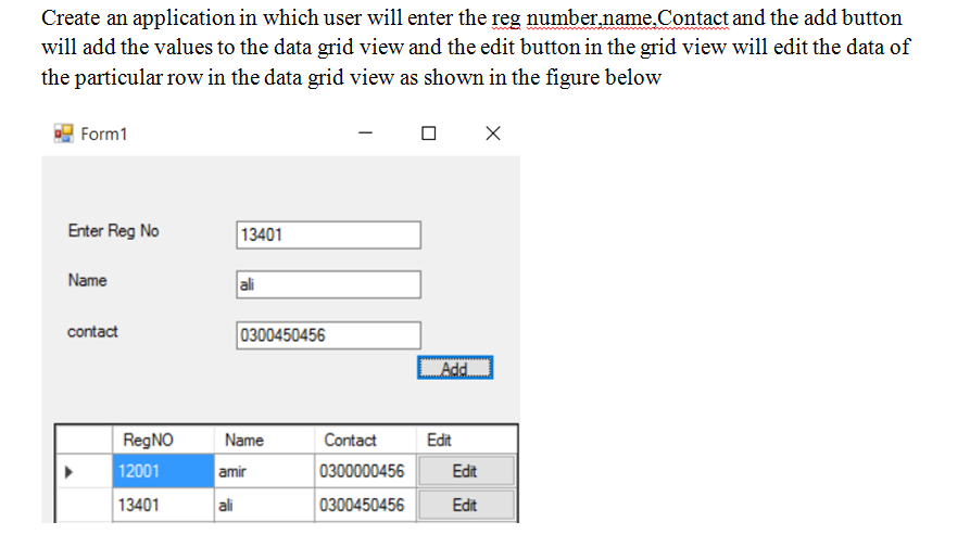 Create an application in which user will enter the reg number.name.Contact and the add button
will add the values to the data grid view and the edit button in the grid view will edit the data of
the particular row in the data grid view as shown in the figure below
Form1
Enter Reg No
13401
Name
ali
contact
0300450456
Add.
RegNO
Name
Contact
Edit
12001
amir
0300000456
Edit
13401
ali
0300450456
Edit
