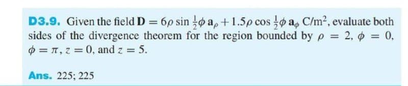 D3.9. Given the field D 6p sin o a, +1.5p cos o a, C/m2, evaluate both
sides of the divergence theorem for the region bounded by p = 2, o = 0,
O = T, z = 0, and z = 5.
.
%3D
Ans. 225; 225
