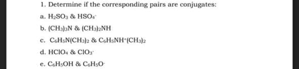 1. Determine if the corresponding pairs are conjugates:
a. H₂SO3 & HSO4
b. (CH3)3N & (CH3)2NH
c. C6H5N(CH3)2 & C6H5NH (CH3)2
d. HCIO4 & CIO
e. C6H5OH & C6H5O