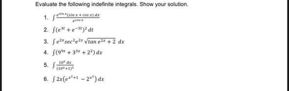 Evaluate the following indefinite integrals. Show your solution.
1. fe
einx(sin x + cos x) dx
ecos x
2. (e³t+e-³)² dt
3. fe²x sec²e²x √tan e²x + 2 dx
4. (9⁹ +33x +2²) dx
10 dx
5. f
(10*+1)³
6. [2x(e**+¹ -2²) dx