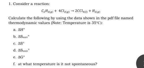 1. Consider a reaction:
C₂H₂(g) + 4Cl2(g) → 2CCL4(1) + H₂(g)
Calculate the following by using the data shown in the pdf file named
thermodynamic values (Note: Temperature is 35°C):
a. AHⓇ
b. AS surr
C. AS°
d. ASuniv
e. AG
f. at what temperature is it not spontaneous?