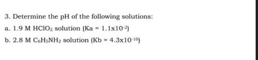 3. Determine the pH of the following solutions:
a. 1.9 M HClO2 solution (Ka = 1.1x10-2)
b. 2.8 M C6H5NH₂ solution (Kb = 4.3x10-10)