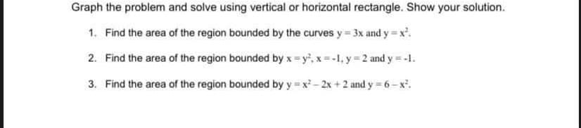 Graph the problem and solve using vertical or horizontal rectangle. Show your solution.
1. Find the area of the region bounded by the curves y = 3x and y = x².
2.
Find the area of the region bounded by x=y², x=-1, y = 2 and y = -1.
3. Find the area of the region bounded by y=x²-2x+2 and y=6-x².