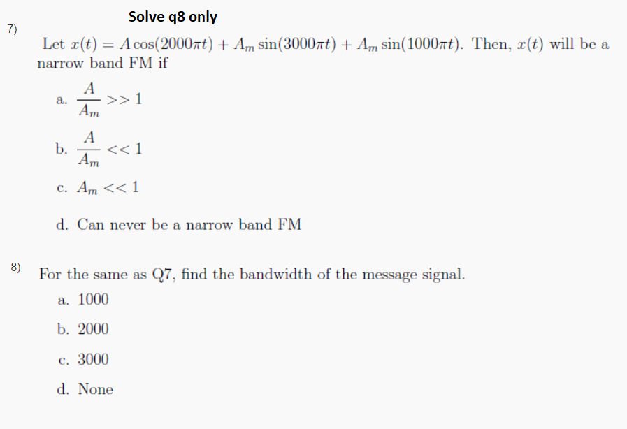 Solve q8 only
7)
Let r(t) = A cos(2000rt) + Am sin(3000rt) + Am sin(1000rt). Then, x(t) will be a
narrow band FM if
A
а.
>> 1
Am
A
b.
<< 1
|
Am
c. Am << 1
d. Can never be a narrow band FM
8)
For the same as Q7, find the bandwidth of the message signal.
а. 1000
b. 2000
c. 3000
d. None
