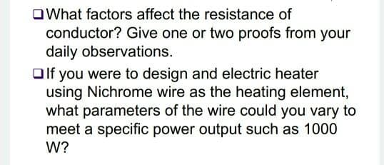 OWhat factors affect the resistance of
conductor? Give one or two proofs from your
daily observations.
Olf you were to design and electric heater
using Nichrome wire as the heating element,
what parameters of the wire could you vary to
meet a specific power output such as 1000
W?
