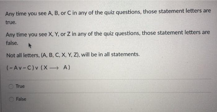 Any time you see A, B, or C in any of the quiz questions, those statement letters are
true.
Any time you see X, Y, or Z in any of the quiz questions, those statement letters are
false.
Not all letters, (A, B, C, X, Y, Z), will be in all statements.
(-Av-C)v (X A)
True
False
