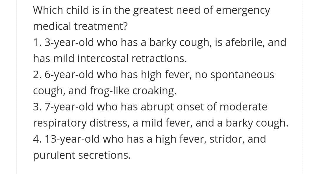 Which child is in the greatest need of emergency
medical treatment?
1. 3-year-old who has a barky cough, is afebrile, and
has mild intercostal retractions.
2. 6-year-old who has high fever, no spontaneous
cough, and frog-like croaking.
3. 7-year-old who has abrupt onset of moderate
respiratory distress, a mild fever, and a barky cough.
4. 13-year-old who has a high fever, stridor, and
purulent secretions.

