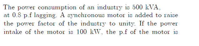 The power consumption of an industry is 500 kVA,
at 0.8 p.f lagging. A synchronous motor is added to raise
the power factor of the industry to unity. If the powver
intake of the motor is 100 kW, the p.f of the motor is
