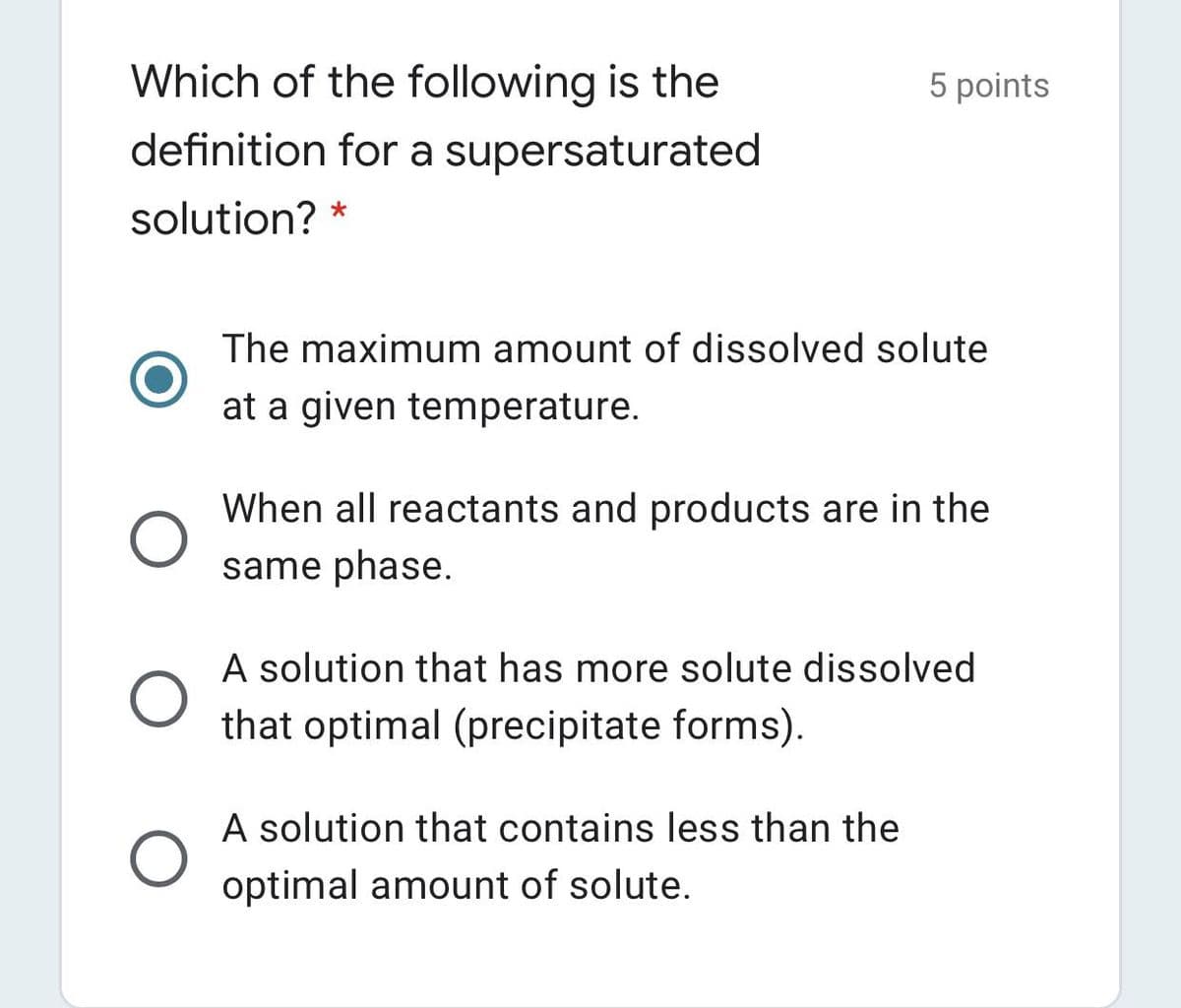 Which of the following is the
5 points
definition for a supersaturated
solution? *
The maximum amount of dissolved solute
at a given temperature.
When all reactants and products are in the
same phase.
A solution that has more solute dissolved
that optimal (precipitate forms).
A solution that contains less than the
optimal amount of solute.
