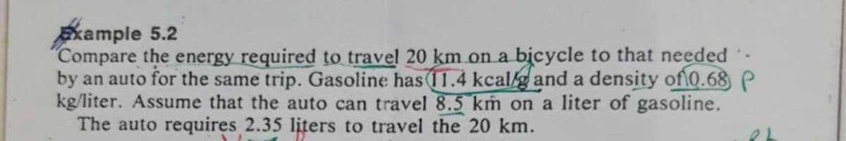 Example 5.2
Compare the energy required to travel 20 km on a bicycle to that needed
by an auto for the same trip. Gasoline has (11.4 kcalg and a density of\0.68 P
kg/liter. Assume that the auto can travel 8.5 kṁ on a liter of gasoline.
The auto requires 2.35 liters to travel the 20 km.
