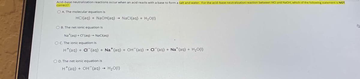 Acid-base neutralization reactions occur when an acid reacts with a base to form a salt and water. For the acid-base neutralization reaction between HCI and NaOH, which of the following statement is NOT
O A. The molecular equation is
HCI(aq) + NaOH(aq) → NaCI(aq) + H2O(1)
O B. The net ionic equation is
Na*(aq) + CI'(aq) → NaCl(aq)
OC. The ionic equation is
H*(aq) + C (aq) + Na*(ag) + OH (aq) → a"(aq) + Na* (aq) + H2O(1)
O D. The net ionic equation is
H*(aq) + OH (aq) → H20(1)
