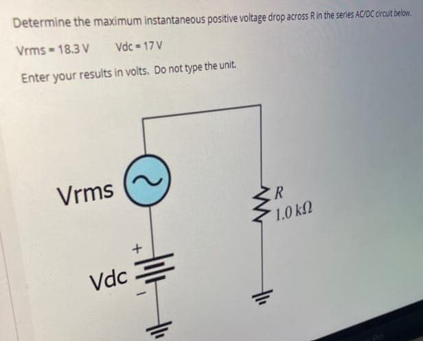 Determine the maximum instantaneous positive voltage drop across R in the series AC/DC circult below.
Vrms = 18.3 V
Vdc = 17 V
Enter your results in volts. Do not type the unit.
Vrms
R
1.0 kN
Vdc .

