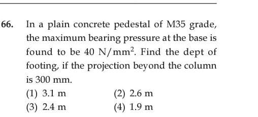 In a plain concrete pedestal of M35 grade,
the maximum bearing pressure at the base is
found to be 40 N/mm2. Find the dept of
footing, if the projection beyond the column
is 300 mm.
(2) 2.6 m
(4) 1.9 m
(1) 3.1 m
(3) 2.4 m
