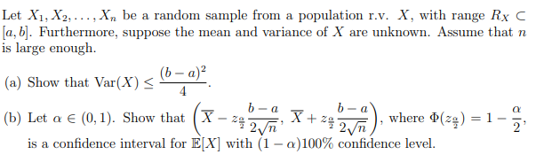 Let X1, X2, ..., X, be a random sample from a population r.v. X, with range Rx c
[a, b]. Furthermore, suppose the mean and variance of X are unknown. Assume that n
is large enough.
(b – a)?
(a) Show that Var(X) <
b – a
(b) Let a € (0, 1). Show that (X- 24 2n
b
a
where (ze) = 1-
is a confidence interval for E[X] with (1 – a)100% confidence level.
