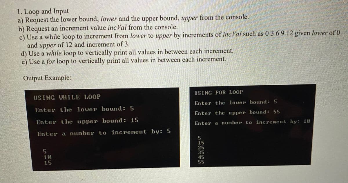 1. Loop and Input
a) Request the lower bound, lower and the upper bound, upper from the console.
b) Request an increment value incVal from the console.
c) Use a while loop to increment from lower to upper by increments of incVal such as 0 3 6 9 12 given lower of 0
and upper of 12 and increment of 3.
d) Use a while loop to vertically print all values in between each increment.
e) Use a for loop to vertically print all values in between each increment.
Output Example:
USING WHILE LOOP
USING FOR LOOP
Enter the lover bound: 5
Enter the lover bound: 5
Enter the upper bound: 55
Enter the upper bound: 15
Enter a number to increment by: 18
Enter a number to increnent by: 5
25
35
45
55
15
S12345
511
