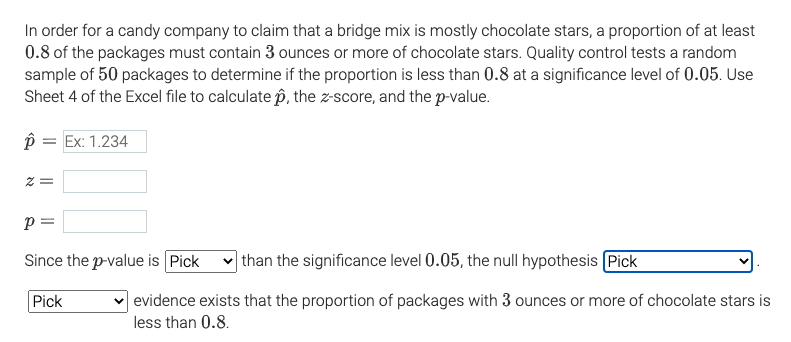 In order for a candy company to claim that a bridge mix is mostly chocolate stars, a proportion of at least
0.8 of the packages must contain 3 ounces or more of chocolate stars. Quality control tests a random
sample of 50 packages to determine if the proportion is less than 0.8 at a significance level of 0.05. Use
Sheet 4 of the Excel file to calculate p, the z-score, and the p-value.
= Ex: 1.234
p =
Since the p-value is Pick
v than the significance level 0.05, the null hypothesis Pick
Pick
evidence exists that the proportion of packages with 3 ounces or more of chocolate stars is
less than 0.8.
