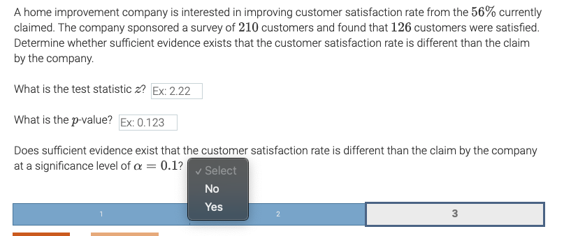 A home improvement company is interested in improving customer satisfaction rate from the 56% currently
claimed. The company sponsored a survey of 210 customers and found that 126 customers were satisfied.
Determine whether sufficient evidence exists that the customer satisfaction rate is different than the claim
by the company.
What is the test statistic z? Ex: 2.22
What is the p-value? Ex: 0.123
Does sufficient evidence exist that the customer satisfaction rate is different than the claim by the company
at a significance level of a = 0.1?
v Select
No
Yes
3
