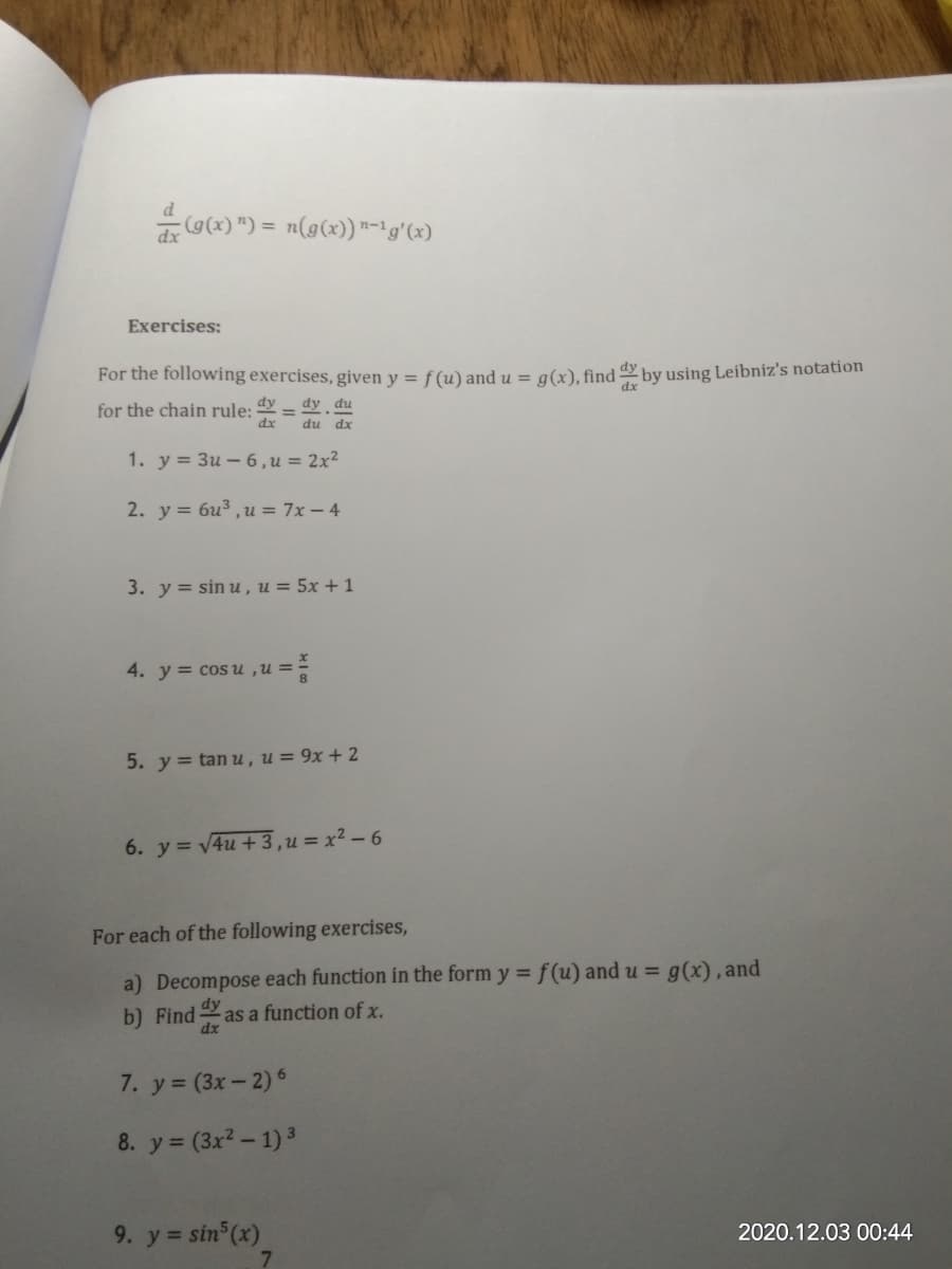 d
(g(x) ") = n(g(x)) "-'g'(x)
dx
Exercises:
For the following exercises, given y = f (u) and u = a(x), find dy by using Leibniz's notation
dy
dy du
for the chain rule:
dx
du dx
1. y = 3u – 6,u = 2x²
2. у %3D биз , и%3D 7х—4
3. y = sin u , u = 5x + 1
4. у %3D сos и,и%—
5. y = tan u, u= 9x + 2
6. y = 4u +3,u = x² – 6
For each of the following exercises,
a) Decompose each function in the form y = f(u) and u = g(x), and
b) Find
as a function of x.
dx
7. y (3x- 2) 6
8. y = (3x2- 1) 3
9. y = sin (x)
7.
2020.12.03 00:44
