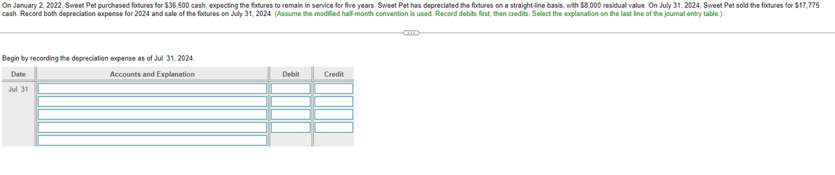 On January 2, 2022, Sweet Pet purchased fixtures for $36,500 cash, expecting the fixtures to remain in service for five years. Sweet Pet has depreciated the fixtures on a straight-line basis, with $8,000 residual value. On July 31, 2024, Sweet Pet sold the fixtures for $17,775
cash. Record both depreciation expense for 2024 and sale of the fixtures on July 31, 2024. (Assume the modified half-month convention is used. Record debits first, then credits. Select the explanation on the last line of the journal entry table.)
Begin by recording the depreciation expense as of Jul. 31, 2024.
Date
Accounts and Explanation
Jul. 31
Credit
Debit
17