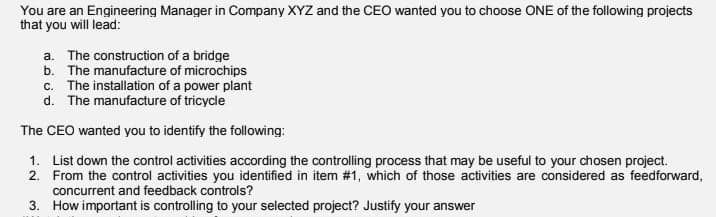 You are an Engineering Manager in Company XYZ and the CEO wanted you to choose ONE of the following projects
that you will lead:
a. The construction of a bridge
b. The manufacture of microchips
c. The installation of a power plant
d. The manufacture of tricycle
The CEO wanted you to identify the following:
1. List down the control activities according the controlling process that may be useful to your chosen project.
2. From the control activities you identified in item #1, which of those activities are considered as feedforward,
concurrent and feedback controls?
3. How important is controlling to your selected project? Justify your answer
