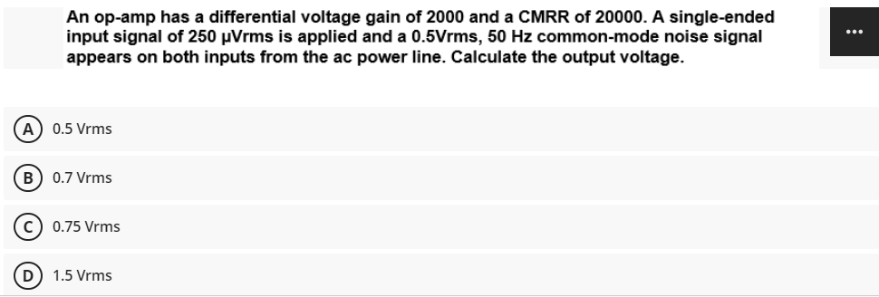 An op-amp has a differential voltage gain of 2000 and a CMRR of 20000. A single-ended
input signal of 250 µVrms is applied and a 0.5Vrms, 50 Hz common-mode noise signal
appears on both inputs from the ac power line. Calculate the output voltage.
...
A
0.5 Vrms
B) 0.7 Vrms
c) 0.75 Vrms
D) 1.5 Vrms
