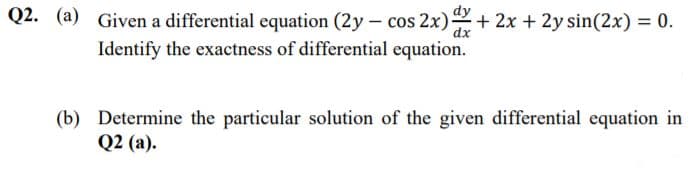 Q2. (a) Given a differential equation (2y - cos 2x)+ 2x + 2y sin(2x) = 0.
Identify the exactness of differential equation.
(b) Determine the particular solution of the given differential equation in
Q2 (a).
