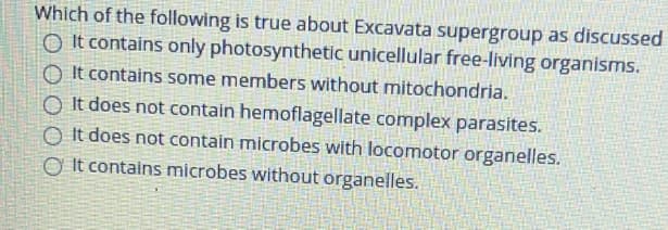 Which of the following is true about Excavata supergroup as discussed
O It contains only photosynthetic unicellular free-living organisms.
O It contains some members without mitochondria.
O It does not contain hemoflagellate complex parasites.
O It does not contain microbes with locomotor organelles.
O It contains microbes without organelles.

