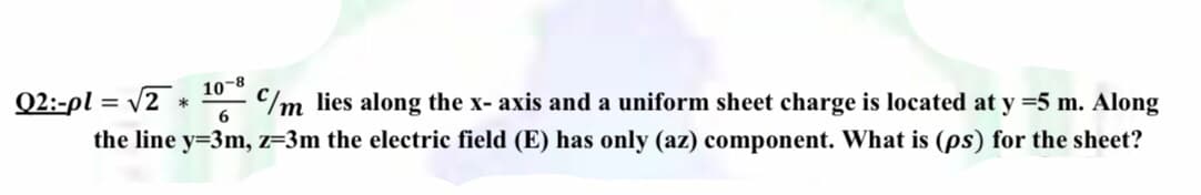 10-8
/m lies along the x- axis and a uniform sheet charge is located at y =5 m. Along
Q2:-pl = V2 *
6
the line y=3m, z=3m the electric field (E) has only (az) component. What is (ps) for the sheet?
