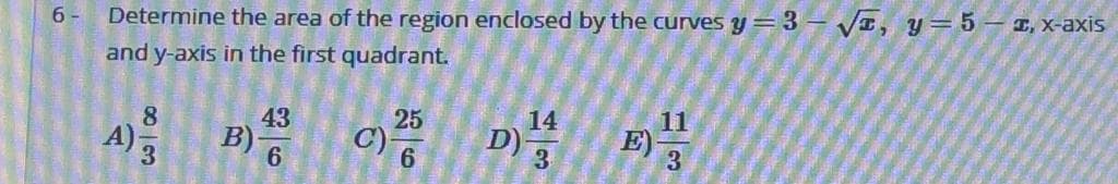 6 -
Determine the area of the region enclosed by the curves y=3 – VI, y=5 – 1, x-axis
and y-axis in the first quadrant.
43
B)
25
C)
14
D)
11
E)
3
8
A)3
3
