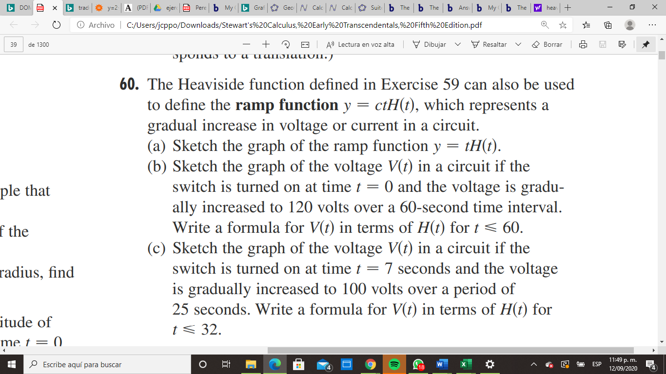The Heaviside function defined in Exercise 59 can also be used
to define the ramp function y = ctH(t), which represents a
gradual increase in voltage or current in a circuit.
(a) Sketch the graph of the ramp function y = tH(t).
(b) Sketch the graph of the voltage V(t) in a circuit if the
switch is turned on at time t = 0 and the voltage is gradu-
ally increased to 120 volts over a 60-second time interval.
Write a formula for V(t) in terms of H(t) for t < 60.
(c) Sketch the graph of the voltage V(t) in a circuit if the
switch is turned on at time t = 7 seconds and the voltage
is gradually increased to 100 volts over a period of
25 seconds. Write a formula for V(t) in terms of H(t) for
t < 32.

