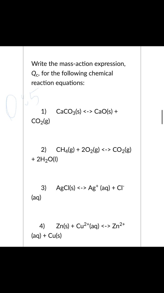 Write the mass-action expression,
Qc, for the following chemical
reaction equations:
15
1)
CaCO3(s) <-> CaO(s) +
CO2(g)
2)
CH4(g) + 202(g) <-> CO2(g)
+ 2H20(1)
3) AgCI(s)
Ag* (aq) + Cl"
く->
(aq)
4)
Zn(s) + Cu2*(aq)
Zn2+
<->
(aq) + Cu(s)
