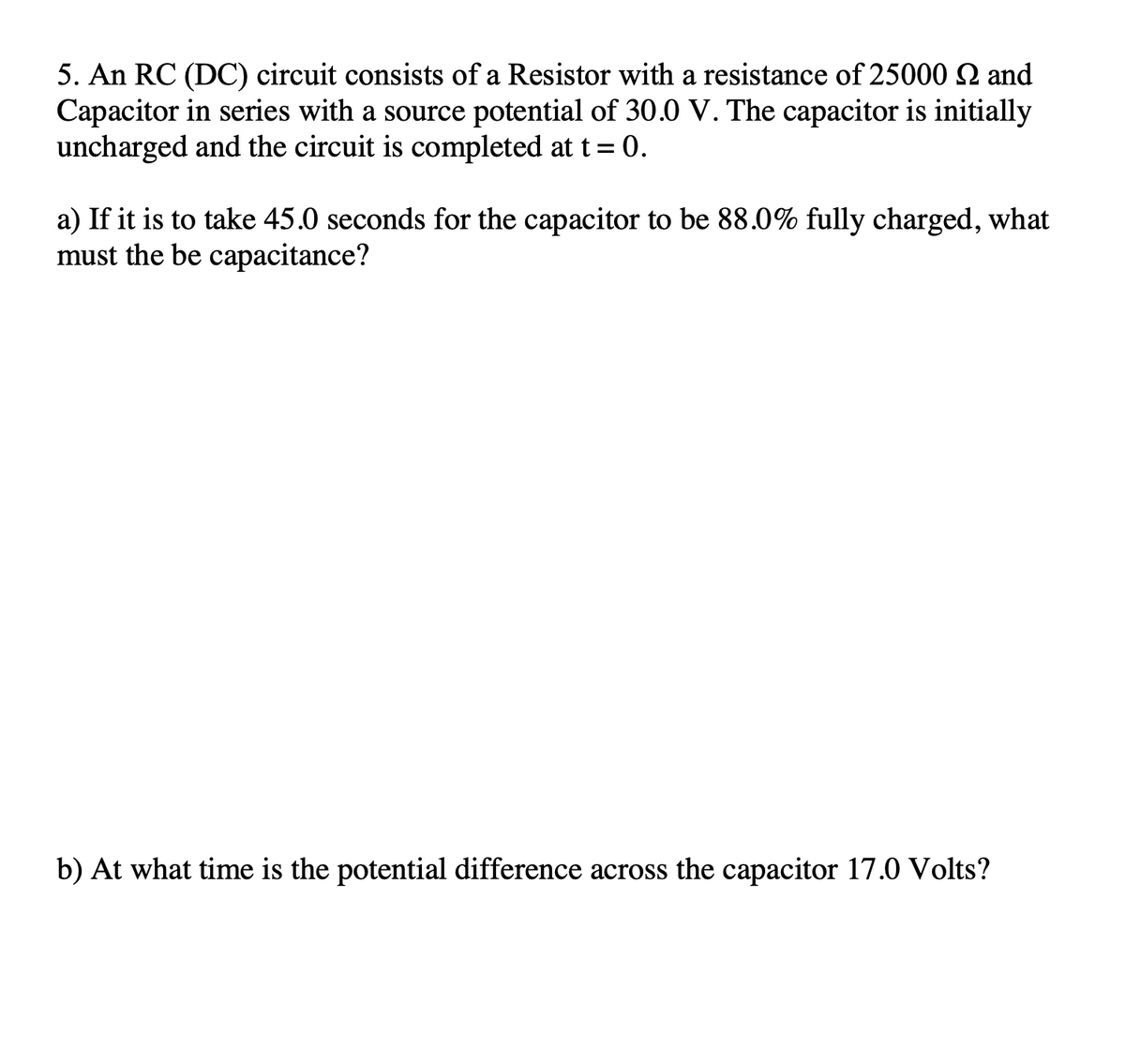 5. An RC (DC) circuit consists of a Resistor with a resistance of 25000 SQ and
Capacitor in series with a source potential of 30.0 V. The capacitor is initially
uncharged and the circuit is completed at t= 0.
a) If it is to take 45.0 seconds for the capacitor to be 88.0% fully charged, what
must the be capacitance?
b) At what time is the potential difference across the capacitor 17.0 Volts?
