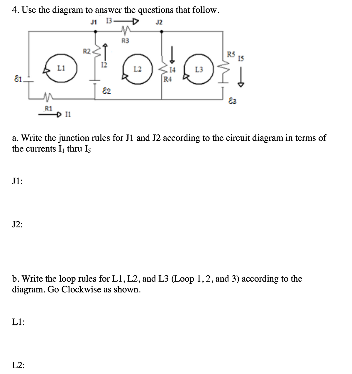 4. Use the diagram to answer the questions that follow.
4.
J1
13
J2
R3
R2
R5
15
L1
14
R4
L2
L3
81.
In
82
R1
D 11
a. Write the junction rules for J1 and J2 according to the circuit diagram in terms of
the currents Ij thru I5
J1:
J2:
b. Write the loop rules for L1, L2, and L3 (Loop 1,2, and 3) according to the
diagram. Go Clockwise as shown.
L1:
L2:
