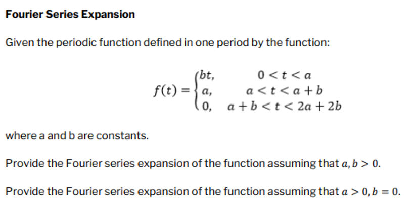 Fourier Series Expansion
Given the periodic function defined in one period by the function:
(bt,
f(t) = a,
0,
0<t <a
a<t<a+b
a+b<t<2a + 2b
where a and b are constants.
Provide the Fourier series expansion of the function assuming that a, b > 0.
Provide the Fourier series expansion of the function assuming that a > 0, b = 0.