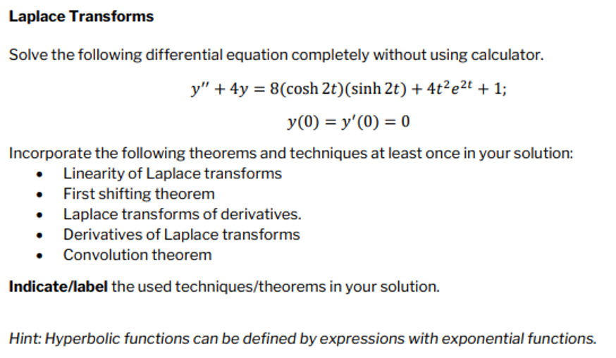 Laplace Transforms
Solve the following differential equation completely without using calculator.
y” + 4y = 8(cosh 2t)(sinh 2t) +4t2e2t +1;
y (0) = y'(0) = 0
Incorporate the following theorems and techniques at least once in your solution:
Linearity of Laplace transforms
First shifting theorem
●
Laplace transforms of derivatives.
Derivatives of Laplace transforms
Convolution theorem
Indicate/label the used techniques/theorems in your solution.
Hint: Hyperbolic functions can be defined by expressions with exponential functions.
