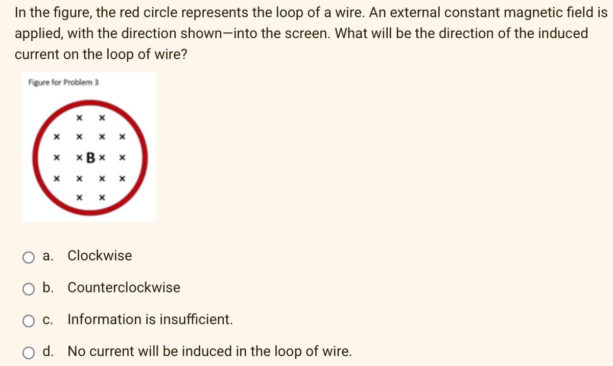 In the figure, the red circle represents the loop of a wire. An external constant magnetic field is
applied, with the direction shown-into the screen. What will be the direction of the induced
current on the loop of wire?
Figure for Problem 3
X
X
X X
X
xBx
X
X
X X X
X
X
a.
Clockwise
O b. Counterclockwise
O C. Information is insufficient.
d. No current will be induced in the loop of wire.