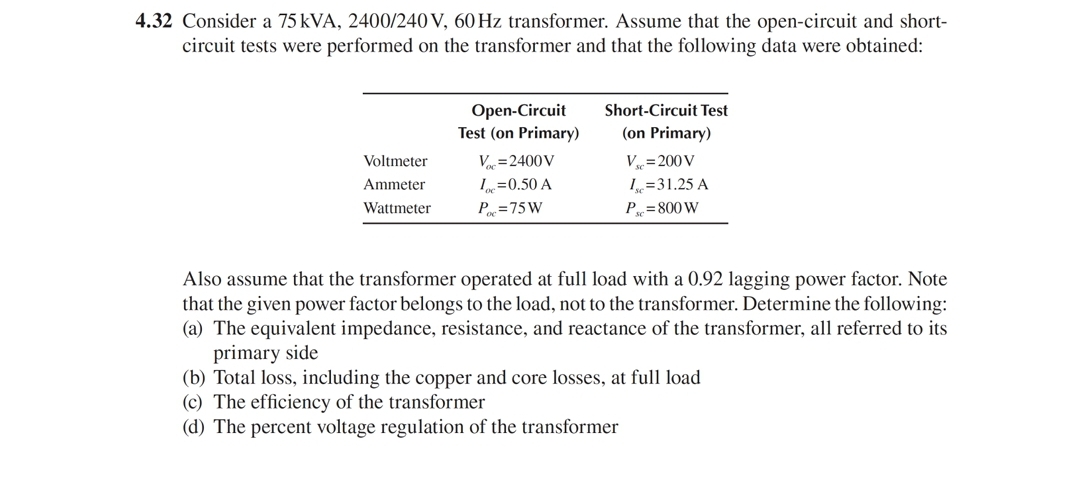 4.32 Consider a 75 kVA, 2400/240 V, 60 Hz transformer. Assume that the open-circuit and short-
circuit tests were performed on the transformer and that the following data were obtained:
Open-Circuit
Test (on Primary)
Short-Circuit Test
(on Primary)
Voltmeter
Var=2400V
V= 200 V
I=0.50 A
P =75W
Ammeter
=31.25 A
Wattmeter
P = 800 W
Also assume that the transformer operated at full load with a 0.92 lagging power factor. Note
that the given power factor belongs to the load, not to the transformer. Determine the following:
(a) The equivalent impedance, resistance, and reactance of the transformer, all referred to its
primary side
(b) Total loss, including the copper and core losses, at full load
(c) The efficiency of the transformer
(d) The percent voltage regulation of the transformer
